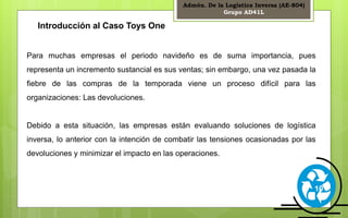 Admón. De la Logística Inversa (AE-804) 
Grupo AD41L 
10 
Introducción al Caso Toys One 
Para muchas empresas el periodo navideño es de suma importancia, pues 
representa un incremento sustancial es sus ventas; sin embargo, una vez pasada la 
fiebre de las compras de la temporada viene un proceso difícil para las 
organizaciones: Las devoluciones. 
Debido a esta situación, las empresas están evaluando soluciones de logística 
inversa, lo anterior con la intención de combatir las tensiones ocasionadas por las 
devoluciones y minimizar el impacto en las operaciones. 
 