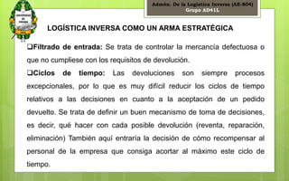 Admón. De la Logística Inversa (AE-804) 
Grupo AD41L 
18 
LOGÍSTICA INVERSA COMO UN ARMA ESTRATÉGICA 
Filtrado de entrada: Se trata de controlar la mercancía defectuosa o 
que no cumpliese con los requisitos de devolución. 
Ciclos de tiempo: Las devoluciones son siempre procesos 
excepcionales, por lo que es muy difícil reducir los ciclos de tiempo 
relativos a las decisiones en cuanto a la aceptación de un pedido 
devuelto. Se trata de definir un buen mecanismo de toma de decisiones, 
es decir, qué hacer con cada posible devolución (reventa, reparación, 
eliminación) También aquí entraría la decisión de cómo recompensar al 
personal de la empresa que consiga acortar al máximo este ciclo de 
tiempo. 
 