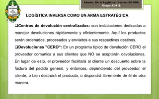 Admón. De la Logística Inversa (AE-804) 
Grupo AD41L 
19 
LOGÍSTICA INVERSA COMO UN ARMA ESTRATÉGICA 
Centros de devolución centralizados: son instalaciones dedicadas a 
manejar devoluciones rápidamente y eficientemente. Aquí los productos 
serán ordenados, procesados y enviados a sus respectivos destinos. 
Devoluciones "CERO“: En un programa típico de devolución CERO el 
proveedor comunica a sus clientes que NO se aceptarán devoluciones. 
En lugar de esto, el proveedor facilitará al cliente un descuento sobre la 
factura del pedido general, y entonces, dependiendo del proveedor, el 
cliente, o bien destruirá el producto, o dispondrá libremente de él de otra 
manera. 
 