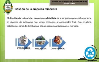 Admón. De la Logística Inversa (AE-804) 
Grupo AD41L 
2 
Gestión de la empresa minorista 
El distribuidor minorista, minorista o detallista es la empresa comercial o persona 
en régimen de autónomo que vende productos al consumidor final. Son el último 
eslabón del canal de distribución, el que está en contacto con el mercado. 
 