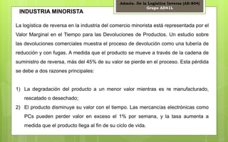 Admón. De la Logística Inversa (AE-804) 
Grupo AD41L 
4 
INDUSTRIA MINORISTA 
La logística de reversa en la industria del comercio minorista está representada por el 
Valor Marginal en el Tiempo para las Devoluciones de Productos. Un estudio sobre 
las devoluciones comerciales muestra el proceso de devolución como una tubería de 
reducción y con fugas. A medida que el producto se mueve a través de la cadena de 
suministro de reversa, más del 45% de su valor se pierde en el proceso. Esta pérdida 
se debe a dos razones principales: 
1) La degradación del producto a un menor valor mientras es re manufacturado, 
rescatado o desechado; 
2) El producto disminuye su valor con el tiempo. Las mercancías electrónicas como 
PCs pueden perder valor en exceso el 1% por semana, y la tasa aumenta a 
medida que el producto llega al fin de su ciclo de vida. 
 