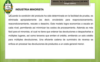 Admón. De la Logística Inversa (AE-804) 
Grupo AD41L 
5 
INDUSTRIA MINORISTA 
Cuando la condición del producto ha sido determinada en la facilidad de prueba, es 
eliminada apropiadamente (es decir, enviándolo para reaprovisionamiento, 
reacondicionamiento, rescate o desecho. Este modelo logra economías a escala en 
cada nivel, permitiendo así minimizar los costos de procesamiento. Además es más 
fácil para el minorista, el cual no tiene que ordenar las devoluciones o despacharlas a 
múltiples lugares, así como terceros que emiten el crédito, emitiendo un solo crédito 
para múltiples devoluciones. Una eficiente cadena de suministro de reversa se 
enfoca en procesar las devoluciones de productos a un costo general menor. 
 
