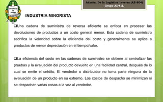 Admón. De la Logística Inversa (AE-804) 
Grupo AD41L 
6 
INDUSTRIA MINORISTA 
Una cadena de suministro de reversa eficiente se enfoca en procesar las 
devoluciones de productos a un costo general menor. Esta cadena de suministro 
sacrifica la velocidad sobre la eficiencia del costo y generalmente se aplica a 
productos de menor depreciación en el tiempo/valor. 
La eficiencia del costo en las cadenas de suministro se obtiene al centralizar las 
pruebas y la evaluación del producto devuelto en una facilidad central, después de lo 
cual se emite el crédito. El vendedor o distribuidor no toma parte ninguna de la 
evaluación de un producto en su extremo. Los costos de despacho se minimizan si 
se despachan varias cosas a la vez al vendedor. 
 
