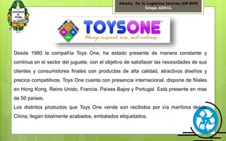 Admón. De la Logística Inversa (AE-804) 
Grupo AD41L 
Desde 1980 la compañía Toys One, ha estado presente de manera constante y 
continua en el sector del juguete, con el objetivo de satisfacer las necesidades de sus 
clientes y consumidores finales con productos de alta calidad, atractivos diseños y 
precios competitivos. Toys One cuenta con presencia internacional, dispone de filiales 
en Hong Kong, Reino Unido, Francia, Países Bajos y Portugal. Está presente en mas 
de 50 países. 
Los distintos productos que Toys One vende son recibidos por vía marítima desde 
China; llegan totalmente acabados, embalados etiquetados. 
7 
 