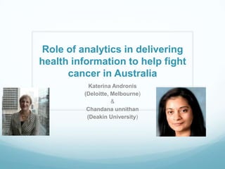 Role of analytics in delivering
health information to help fight
cancer in Australia
Katerina Andronis
(Deloitte, Melbourne)
&
Chandana unnithan
(Deakin University)

 