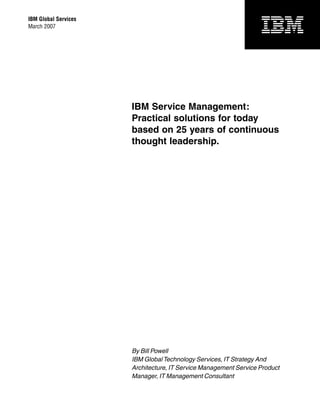 IBM Global Services
March 2007




                      IBM Service Management:
                      Practical solutions for today
                      based on 25 years of continuous
                      thought leadership.




                      By Bill Powell
                      IBM Global Technology Services, IT Strategy And
                      Architecture, IT Service Management Service Product
                      Manager, IT Management Consultant
 