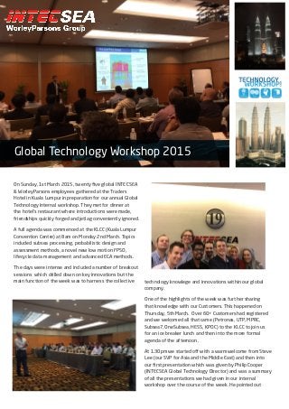 On Sunday, 1st March 2015, twenty five global INTECSEA
& WorleyParsons employees gathered at the Traders
Hotel in Kuala Lumpur in preparation for our annual Global
Technology internal workshop. They met for dinner at
the hotel’s restaurant where introductions were made,
friendships quickly forged and jetlag conveniently ignored.
A full agenda was commenced at the KLCC (Kuala Lumpur
Convention Centre) at 8am on Monday 2nd March. Topics
included subsea processing, probabilistic design and
assessment methods, a novel new low motion FPSO,
lifecycle data management and advanced ECA methods.
The days were intense and included a number of breakout
sessions which drilled down on key innovations but the
main function of the week was to harness the collective
Global Technology Workshop 2015
technology knowlege and innovations within our global
company.
One of the highlights of the week was further sharing
that knowledge with our Customers. This happened on
Thursday, 5th March. Over 60+ Customers had registered
and we welcomed all that came (Petronas, UTP, MPRC,
Subsea7, OneSubsea, HESS, KPOC) to the KLCC to join us
for an ice breaker lunch and then into the more formal
agenda of the afternoon.
At 1.30pm we started off with a warm welcome from Steve
Lee (our SVP for Asia and the Middle East) and then into
our first presentation which was given by Philip Cooper
(INTECSEA Global Technology Director) and was a summary
of all the presentations we had given in our internal
workshop over the course of the week. He pointed out
 