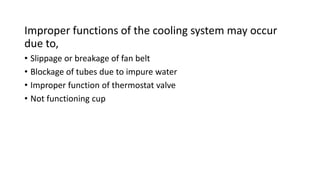 Improper functions of the cooling system may occur
due to,
• Slippage or breakage of fan belt
• Blockage of tubes due to impure water
• Improper function of thermostat valve
• Not functioning cup
 