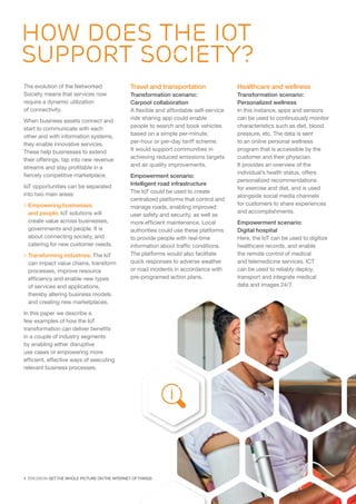 4  ERICSSON GET THE WHOLE PICTURE ON THE INTERNET OF THINGS
The evolution of the Networked
Society means that services now
require a dynamic utilization
of connectivity.
When business assets connect and
start to communicate with each
other and with information systems,
they enable innovative services.
These help businesses to extend
their offerings, tap into new revenue
streams and stay profitable in a
fiercely competitive marketplace.
IoT opportunities can be separated
into two main areas:
 Empowering businesses
and people: IoT solutions will
create value across businesses,
governments and people. It is
about connecting society, and
catering for new customer needs.
 Transforming industries: The IoT
can impact value chains, transform
processes, improve resource
efficiency and enable new types
of services and applications,
thereby altering business models
and creating new marketplaces.
In this paper we describe a
few examples of how the IoT
transformation can deliver benefits
in a couple of industry segments
by enabling either disruptive
use cases or empowering more
efficient, effective ways of executing
relevant business processes.
Travel and transportation
Transformation scenario:
Carpool collaboration
A flexible and affordable self-service
ride sharing app could enable
people to search and book vehicles
based on a simple per-minute,
per-hour or per-day tariff scheme.
It would support communities in
achieving reduced emissions targets
and air quality improvements.
Empowerment scenario:
Intelligent road infrastructure
The IoT could be used to create
centralized platforms that control and
manage roads, enabling improved
user safety and security, as well as
more efficient maintenance. Local
authorities could use these platforms
to provide people with real-time
information about traffic conditions.
The platforms would also facilitate
quick responses to adverse weather
or road incidents in accordance with
pre-programed action plans.
Healthcare and wellness
Transformation scenario:
Personalized wellness
In this instance, apps and sensors
can be used to continuously monitor
characteristics such as diet, blood
pressure, etc. The data is sent
to an online personal wellness
program that is accessible by the
customer and their physician.
It provides an overview of the
individual’s health status, offers
personalized recommendations
for exercise and diet, and is used
alongside social media channels
for customers to share experiences
and accomplishments.
Empowerment scenario:
Digital hospital
Here, the IoT can be used to digitize
healthcare records, and enable
the remote control of medical
and telemedicine services. ICT
can be used to reliably deploy,
transport and integrate medical
data and images 24/7.
HOW DOES the IOT
SUPPORT SOCIETY?
 