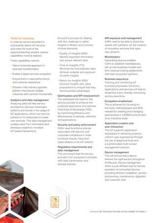 ERICSSON GET THE WHOLE PICTURE ON THE INTERNET OF THINGS 5
Analytics and data management
Analyzing data will help service
providers to discover meaningful
patterns and trends in the usage of
IoT applications, which can then be
passed on to enterprises to create
new services. This data management
creates value from information and
develops insights to monetize
IoT-based transactions.
Ericsson’s process for dealing
with this challenge is called
Insights in Motion and consists
of three elements:
 Quality-of-Insights (QOI):
Identify important information
and source relevant data
 Time-to-Insights (TTI):
Minimize the time between data
retrieval, analysis and exposure
of useful insights
 Return-on-Insights (ROI):
Connect insights with value
propositions to ensure that they
drive business advantages
Optimization and KPI measurement
This addresses the need for the
service provider to enhance the
customer experience and optimize
Total Cost of Ownership (TCO)
by maximizing efficiency and
effectiveness of devices, networks
and applications.
Security and policy enforcement
CSPs need to enforce policies
associated with security and
corporate compliance in order
to reduce misuse, fraud and
cyber-attacks on an IoT solution.
Regulatory requirements and
data management
This will ensure that the service
provider’s IoT ecosystem complies
with data transmission and
storage policies.
API exposure and management
CSPs need to be able to share key
assets with partners, for the creation
of innovative services that open
new streams.
Monetization
Generating revenue enables
CSPs to establish marketplaces,
set up new business models and
form revenue-sharing settlements
with their ecosystem partners.
Business assurance
Tracking and monitoring IoT
business processes, functions,
applications and devices will help to
streamline them, thereby minimizing
service downtime.
Ecosystem enablement
This is achieved by focusing on
the tools, methodologies and APIs
needed for creating and managing
partnerships in a B2B2X environment
at an industrial scale.
Application creation and
user interaction
The IoT supports application
developers in delivering superior,
uniform user experiences through
the use of graphical tools and
a sophisticated multi-screen
management solution.
Device management
This will ensure that a device
delivers the right service throughout
its lifecycle. Device management
offers a cost-efficient tool for remote
operation of connected devices,
providing efficient installation, service
provisioning, maintenance, upgrades
and customer care.
Tools for success
In order for service providers to
successfully deliver IoT services
and make the most of the
opportunities they present, several
capabilities must be realized.
These capabilities need to:
 Take a horizontal approach to
business transformation
 Enable a digital services ecosystem
 Ensure best-in-class performance
and customer experience
 Provide a fully industry-agnostic
platform that serves multiple
industries with common functionality
 