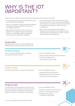 6  ERICSSON GET THE WHOLE PICTURE ON THE INTERNET OF THINGS
WHY IS the IOT
IMPORTANT?
Today, there are a number of market characteristics that facilitate the IoT opportunity for CSPs.
 The decreasing costs of devices and components which
make new applications affordable
 There is an abundance of mobile broadband connectivity
technologies, enabling the effective use of the IoT in
many disparate scenarios
 Policy makers are beginning to focus on ICT as an
enabler for many aspects of society, including the
environment, sustainability, safety and healthcare,
and are looking into application of standards
 In many organizations there is a shared opinion about
the key role of the IoT. In 2013, the Economist Intelligence
Unit conducted a survey that showed over three-quarters
of companies were exploring or using IoT services
or applications
 Over a 10-year forecast period, the IoT CAGR is
expected to reach 30 percent. It is estimated that there
will be 50 billion connected devices by 2020 – one-fifth
of these will support IoT applications
The Network Developer
A basic role where operators provide connectivity
to companies and their customers.
Their main capabilities include:
 Utilizing network infrastructure and performance
 Providing new M2M services
 Using multiple business models
The Service Enabler
This CSP markets platforms, software or infrastructure. Their main capabilities include:
 Integrating new business platforms
 Supporting enterprises and processes
 Focusing on customer experience
The Service Creator
This CSP takes on the full package of connectivity and
services. They strive to create new innovations and find
new revenue streams by utilizing the cloud solutions,
mobile web, platforms, and software at their disposal.
Their main capabilities include:
 Providing innovative end-to-end services
 Building new ICT-based ecosystems
 Cooperating with partners
to support new value chains
The role of CSPs
Depending on their history, market preconditions and
ambitions, CSPs will be able to take on different roles.
 