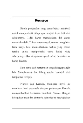 Remorse
Butuh penyesalan yang benar-benar menyesal
untuk memperbaiki hidup agar menjadi lebih baik dari
sebelumnya. Tidak harus memaksakan diri untuk
merubah takdir Tuhan karena nggak semua orang bisa.
Kita hanya bisa memanfaatkan waktu yang masih
tersisa untuk memperbaiki cerita hidup yang
sebelumnya. Dan dengan menyesal bukan berarti cerita
harus diakhiri.
Satu cerita dari pertemuan yang dianggap angin
lalu. Menghempas dan hilang setelah beranjak dari
tempatnya tercipta.
Nunoz dan Kemala. Membaca novel ini
membuat hati tersentuh dengan perjuangan Kemala
menyembuhkan kebiasaan merokok Nunoz. Dengan
keteguhan iman dan cintanya, ia mencoba mewujudkan
 