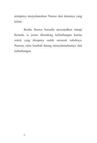 mimpinya menyelamatkan Nunoz dari dunianya yang
kelam.
Ketika Nunoz bersedia mewujudkan mimpi
Kemala, ia justru dirundung kebimbangan karena
rokok yang diisapnya sudah merusak tubuhnya.
Namun, cinta kembali datang menyelamatkannya dari
kebimbangan.
2
 