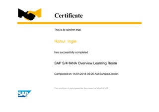 Certificate
This is to confirm that
Rahul Ingle
has successfully completed
SAP S/4HANA Overview Learning Room
Completed on 14/01/2018 09:25 AM Europe/London
This certificate of participation has been issued on behalf of SAP.
 