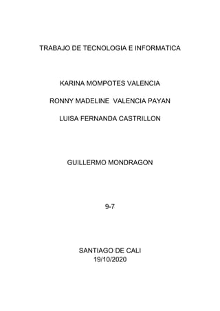 TRABAJO DE TECNOLOGIA E INFORMATICA
KARINA MOMPOTES VALENCIA
RONNY MADELINE VALENCIA PAYAN
LUISA FERNANDA CASTRILLON
GUILLERMO MONDRAGON
9-7
SANTIAGO DE CALI
19/10/2020
 