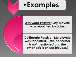 Awkward Passive: My bicycle
was repainted by John.
Deliberate Passive: My bicycle
was repainted. (The performer
is not mentioned and the
emphasis is on the bicycle.)
•Examples
 