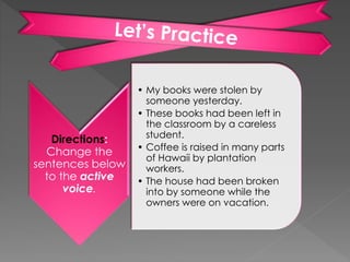 Directions:
Change the
sentences below
to the active
voice.
• My books were stolen by
someone yesterday.
• These books had been left in
the classroom by a careless
student.
• Coffee is raised in many parts
of Hawaii by plantation
workers.
• The house had been broken
into by someone while the
owners were on vacation.
 