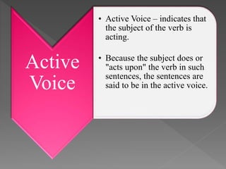 Active
Voice
• Active Voice – indicates that
the subject of the verb is
acting.
• Because the subject does or
"acts upon" the verb in such
sentences, the sentences are
said to be in the active voice.
 