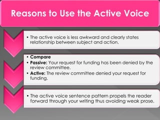 Reasons to Use the Active Voice
• The active voice is less awkward and clearly states
relationship between subject and action.
• Compare
• Passive: Your request for funding has been denied by the
review committee.
• Active: The review committee denied your request for
funding.
• The active voice sentence pattern propels the reader
forward through your writing thus avoiding weak prose.
 