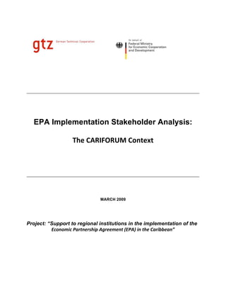 EPA Implementation Stakeholder Analysis:

                   The CARIFORUM Context  
                                    
                                    
                                                                           

                              MARCH 2009




Project: “Support to regional institutions in the implementation of the
          Economic Partnership Agreement (EPA) in the Caribbean”  
                                    
 
