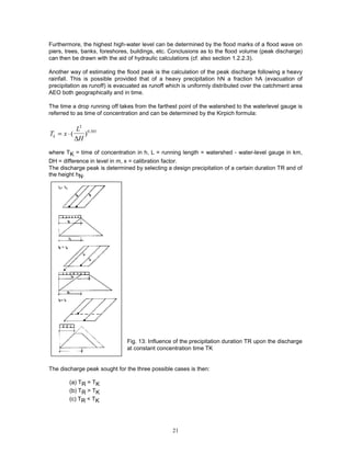 21
Furthermore, the highest high-water level can be determined by the flood marks of a flood wave on
piers, trees, banks, foreshores, buildings, etc. Conclusions as to the flood volume (peak discharge)
can then be drawn with the aid of hydraulic calculations (cf. also section 1.2.2.3).
Another way of estimating the flood peak is the calculation of the peak discharge following a heavy
rainfall. This is possible provided that of a heavy precipitation hN a fraction hA (evacuation of
precipitation as runoff) is evacuated as runoff which is uniformly distributed over the catchment area
AEO both geographically and in time.
The time a drop running off takes from the farthest point of the watershed to the waterlevel gauge is
referred to as time of concentration and can be determined by the Kirpich formula:
T x
L
H
k = ⋅( ) .
2
0 385
∆
where TK = time of concentration in h, L = running length = watershed - water-level gauge in km,
DH = difference in level in m, x = calibration factor.
The discharge peak is determined by selecting a design precipitation of a certain duration TR and of
the height hN.
Fig. 13: Influence of the precipitation duration TR upon the discharge
at constant concentration time TK
The discharge peak sought for the three possible cases is then:
(a) TR = TK
(b) TR > TK
(c) TR < TK
 