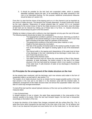 27
5. It should be possible for the bed load and suspended matter, which is possibly
deposited upstream behind the weir, to be evacuated by the water remaining in the
river or by intermittent flushing. For this purpose, additional constructional measures
should be taken (cf. section 2.2).
From this it is clear that the choice of the tapping point on or in the channel is just as important as
the choice of intake structure. The decisions are mutually dependent. A simple construction should
be the main objective. Observance of natural physical laws (cf. section 2.2) is an important
prerequisite for the correct choice of site for the intake structure on the river bank, since the intake
of bed load can be reduced by making use of these laws or by force, i.e. massive structures.
Preference should always be given to the first solution.
Whether an intake is chosen with or without a river dam depends not only upon the cost of the weir.
The following aspects should also be taken into consideration:
- The topographical conditions upstream of the structure. Damming up results in
a backflow in the channel leading to a rise in the water level, which in turn may
lead to flooding of the bank areas far upstream of the structure.
- The geotechnical conditions of the bank zones (talus material or rock).
- Height of the bank above the river bottom.
- The ratio of the quantity of diverted water to the residual quantity of water in the
river at low discharge, with regard to existing rights of use of the downstream
users.
- The channel width in the tapping point (dependence of the water level at times
of low discharge in the river; meandering at low discharge in wide rivers, etc.;
cost of damming structure, etc.).
- The routing of the diversion canal.
- The intake structure must not narrow the cross-section of flow of the channel;
otherwise, at peak discharges, the bottom erosion in the area of the intake
structure in the river bed would be increased, which in turn results in a change
of the water level. A safe diversion of water at low discharges is therefore no
longer ensured.
2.2 Principles for the arrangement of the intake structure on the river
As has already been mentioned, with the discharge, each river entrains solid matter in the form of
suspended matter or as bed load (cf. also section 1.3).
The location of an intake structure must be so chosen that the largest possible portion of the bed
load remains in the river and is not taken in in the diversion canal with the diverted water. A
satisfactory arrangement of the intake structure does not remove the suspended matter; this is the
task of a sand trap arranged downstream.
To hold off the bed load the natural hydraulic behaviour of the river can be profited from or technical
measures taken:
1. Use of physical laws
In straight sections of river or stream, the water flows approximately in the cross-section of the
channel, parallel to the banks. When the bed load transport begins, the bed load is transported
accordingly on the bottom of the river.
In bends the direction of the bottom flow changes compared with the surface flow (Fig. 17a). A
spiral flow forms which transports the bed load to the inner side of the river. On all streams and
rivers it can be observed that gravel and sand banks form at the inside bend, i.e. the bed load is
 