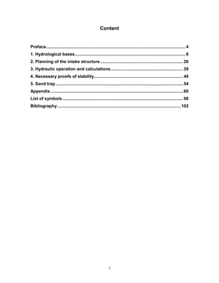 3
Content
Preface....................................................................................................................4
1. Hydrological bases............................................................................................6
2. Planning of the intake structure.....................................................................26
3. Hydraulic operation and calculations............................................................39
4. Necessary proofs of stability..........................................................................49
5. Sand trap..........................................................................................................54
Appendix ..............................................................................................................60
List of symbols ....................................................................................................98
Bibliography.......................................................................................................102
 