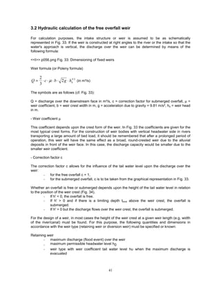 41
3.2 Hydraulic calculation of the free overfall weir
For calculation purposes, the intake structure or weir is assumed to be as schematically
represented in Fig. 33. If the weir is constructed at right angles to the river or the intake so that the
water's approach is vertical, the discharge over the weir can be determined by means of the
following formula:
<<I>> p056.png Fig. 33: Dimensioning of fixed weirs
Weir formula (or Poleny formula)
Q c b g h
= ⋅ ⋅ ⋅ ⋅ ⋅
2
3
2
µ ü
3/2
(in m³/s)
The symbols are as follows (cf. Fig. 33):
Q = discharge over the downstream face in m³/s, c = correction factor for submerged overfall, µ =
weir coefficient, b = weir crest width in m, g = acceleration due to gravity = 9.81 m/s², hü = weir head
in m.
- Weir coefficient µ
This coefficient depends upon the crest form of the weir. In Fig. 33 the coefficients are given for the
most typical crest forms. For the construction of weir bodies with vertical headwater side in rivers
transporting a large amount of bed load, it should be remembered that after a prolonged period of
operation, this weir will have the same effect as a broad, round-crested weir due to the alluvial
deposits in front of the weir face. In this case, the discharge capacity would be smaller due to the
smaller weir coefficient.
- Correction factor c
The correction factor c allows for the influence of the tail water level upon the discharge over the
weir:
- for the free overfall c = 1,
- for the submerged overfall, c is to be taken from the graphical representation in Fig. 33.
Whether an overfall is free or submerged depends upon the height of the tail water level in relation
to the position of the weir crest (Fig. 34).
- If h' < 0, the overfall is free.
- If h' > 0 and if there is a limiting depth tlimit above the weir crest, the overfall is
submerged.
- If h' > 0 but the discharge flows over the weir crest, the overfall is submerged.
For the design of a weir, in most cases the height of the weir crest at a given weir length (e.g. width
of the river/canal) must be found. For this purpose, the following quantities and dimensions in
accordance with the weir type (retaining weir or diversion weir) must be specified or known:
Retaining weir
- maximum discharge (flood event) over the weir
- maximum permissible headwater level h0
- weir type with weir coefficient tail water level hu when the maximum discharge is
evacuated
 