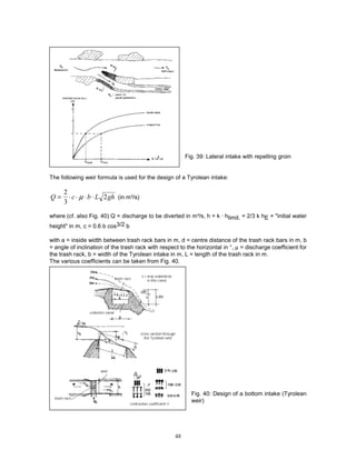 48
Fig. 39: Lateral intake with repelling groin
The following weir formula is used for the design of a Tyrolean intake:
Q c b L gh
= ⋅ ⋅ ⋅ ⋅
2
3
2
µ (in m³/s)
where (cf. also Fig. 40) Q = discharge to be diverted in m³/s, h = k · hlimit. = 2/3 k hE = "initial water
height'' in m, c = 0.6 b cos3/2 b
with a = inside width between trash rack bars in m, d = centre distance of the trash rack bars in m, b
= angle of inclination of the trash rack with respect to the horizontal in °, µ = discharge coefficient for
the trash rack, b = width of the Tyrolean intake in m, L = length of the trash rack in m.
The various coefficients can be taken from Fig. 40.
Fig. 40: Design of a bottom intake (Tyrolean
weir)
 