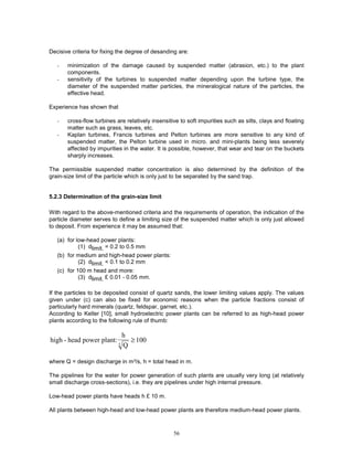 56
Decisive criteria for fixing the degree of desanding are:
- minimization of the damage caused by suspended matter (abrasion, etc.) to the plant
components.
- sensitivity of the turbines to suspended matter depending upon the turbine type, the
diameter of the suspended matter particles, the mineralogical nature of the particles, the
effective head.
Experience has shown that
- cross-flow turbines are relatively insensitive to soft impurities such as silts, clays and floating
matter such as grass, leaves, etc.
- Kaplan turbines, Francis turbines and Pelton turbines are more sensitive to any kind of
suspended matter, the Pelton turbine used in micro. and mini-plants being less severely
affected by impurities in the water. It is possible, however, that wear and tear on the buckets
sharply increases.
The permissible suspended matter concentration is also determined by the definition of the
grain-size limit of the particle which is only just to be separated by the sand trap.
5.2.3 Determination of the grain-size limit
With regard to the above-mentioned criteria and the requirements of operation, the indication of the
particle diameter serves to define a limiting size of the suspended matter which is only just allowed
to deposit. From experience it may be assumed that:
(a) for low-head power plants:
(1) dlimit. = 0.2 to 0.5 mm
(b) for medium and high-head power plants:
(2) dlimit. < 0.1 to 0.2 mm
(c) for 100 m head and more:
(3) dlimit. £ 0.01 - 0.05 mm.
If the particles to be deposited consist of quartz sands, the lower limiting values apply. The values
given under (c) can also be fixed for economic reasons when the particle fractions consist of
particularly hard minerals (quartz, feldspar, garnet, etc.).
According to Keller [10], small hydroelectric power plants can be referred to as high-head power
plants according to the following rule of thumb:
high - head power plant:
h
Q
3
100
≥
where Q = design discharge in m³/s, h = total head in m.
The pipelines for the water for power generation of such plants are usually very long (at relatively
small discharge cross-sections), i.e. they are pipelines under high internal pressure.
Low-head power plants have heads h £ 10 m.
All plants between high-head and low-head power plants are therefore medium-head power plants.
 