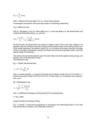 58
2 t
h
v
s
s
= ' (in s),
with h = effective sand trap depth in m, vs' = mean sinking velocity.
A rectangular cross-section of the sand trap results in the following relationship:
3 vd = Q/(B h) (in m/s),
with Q = discharge in m³/s, B = basin width in m, h = sand trap depth in m. By transformation and
using the limiting relationship td = ts, we have
4 L
v h
v
v h
v v
d
s
d
s d
=
⋅
=
⋅
− ⋅
'
.
0 04
(in m).
As can be seen, the denominator can assume a negative value. If this is the case, settling is not
possible under the conditions assumed. It follows that the determination of the sinking velocity vs is
of the utmost importance. According to Popel [12], vs is a function of the water movement, the state
of flow in the water, the kinematic viscosity, the shape and size of the suspended matter, and of the
specific weight of the particles.
The sinking velocity heavily depends upon the state of flow around the particle during sinking, and
therefore also on the Reynolds' number.
The following is valid:
Re < 1 Stokes' law (laminar flow)
v s
g
v
d
s = − ⋅
⋅
( )
1
18
2
with d = particle diameter, s = density of particles due to density of water (2.6 to 2.7 for sand), n =
kinematic viscosity of water (0.0132 cm²/s at 10°C in clean water), g = acceleration due to gravity =
9.81 cm/s2.
Re > 2000 Newton's law
v s
g d
c
s = − ⋅
⋅ ⋅
⋅
( )
1
4
3
with c = coefficient of resistance of the particles (0.5 for round particles).
1 < Re < 2000
range of transition according to Rubey.
Fig. 1 in Annex 11 shows the sinkingvelocity vs according to the relationships above. In the sand
trap itself the flow is turbulent, with a Reynolds' number of
 