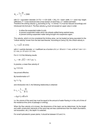 59
R
v D
v
e
d
=
⋅
> 2000
with D = equivalent diameter (4 F/U = 4 (B h)/(B + 2h)), B = basin width, h = sand trap height
(effective), F = cross-sectional area (cross-section of sand trap), U = wetted perimeter.
Therefore the sinking velocity vs (according to Fig. 1 in Annex 11) must be reduced accordingly and
introduced into formula 4. The flow velocity vd must not exceed an upper value in order
- to allow the suspended matter to sink,
- to prevent suspended matter which has already settled being washed away,
- to prevent sinking suspended matter being brought into suspension again.
This velocity, which is to be considered the limiting value, can be treated as being equivalent to the
"critical velocity" known from the bed load theories. According to Camp [13], this critical velocity is
v a d
d = (in cm/s)
with d = particle diameter, a = coefficient as a function of d, a = 36 at d > 1 mm, a=44 at 1 mm > d >
0.1 mm, a = 51 at d < 0.1 mm.
For d = 0.2 the following results:
v = 44 0.2 = 19.7 cm / s.
d ⋅
In practice, a mean flow velocity of
vd = 0.2 m/s
has proved effective.
By transformation of 1
vd = L / td
and introduction into 3, the following relationship is obtained:
5 v
L
t
Q
B h
d
d
= =
⋅
→ Qtd= L x B x h
i.e. the volume of the sand trap must be equal to the amount of water flowing in in the unit of time of
the residence time (time of passage or sinking).
When the flow velocity vd is known, the dimensions of the basin can be determined. As the length
and width construction elements of the sand trap are less costintensive than the depth (foundation,
soil excavation, etc.), the depth h is selected.
For small hydroelectric power plants, h should be between 0.5 and 2 m.
 