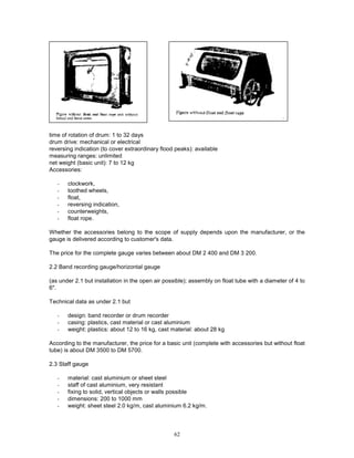62
time of rotation of drum: 1 to 32 days
drum drive: mechanical or electrical
reversing indication (to cover extraordinary flood peaks): available
measuring ranges: unlimited
net weight (basic unit): 7 to 12 kg
Accessories:
- clockwork,
- toothed wheels,
- float,
- reversing indication,
- counterweights,
- float rope.
Whether the accessories belong to the scope of supply depends upon the manufacturer, or the
gauge is delivered according to customer's data.
The price for the complete gauge varies between about DM 2 400 and DM 3 200.
2.2 Band recording gauge/horizontal gauge
(as under 2.1 but installation in the open air possible); assembly on float tube with a diameter of 4 to
6".
Technical data as under 2.1 but
- design: band recorder or drum recorder
- casing: plastics, cast material or cast aluminium
- weight: plastics: about 12 to 16 kg, cast material: about 28 kg
According to the manufacturer, the price for a basic unit (complete with accessories but without float
tube) is about DM 3500 to DM 5700.
2.3 Staff gauge
- material: cast aluminium or sheet steel
- staff of cast aluminium, very resistant
- fixing to solid, vertical objects or walls possible
- dimensions: 200 to 1000 mm
- weight: sheet steel 2.0 kg/m, cast aluminium 6.2 kg/m.
 