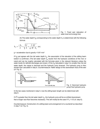 75
Fig. 1: Fixed weir (elevation of
water level and energy line)
(5) The water depth h2 corresponding to the water depth h1 is determined with the following
formula
h
h h Q
g B h
2
1 1
2 2
2
1
2 4
2
=
−
+ +
⋅
⋅ ⋅
(m)
g = acceleration due to gravity = 9.81 m/s²
If h2 just agrees with the tail water depth hu, the assumption of the elevation of the stilling basin
bottom is confirmed. (The tail water depth hu results from the hydraulic conditions of the river or
canal and can be roughly calculated with the formulas given in the relevant literature unless the
water levels for definite discharges are known.) If the h2 calculated in step 5 is smaller than the tail
water depth, the nappe is dammed and the hydraulic jump drowned. The hydraulic jump is then
shorter than calculated in step 6. Countermeasure: flatter design of the downstream face of the weir
(cf. Fig. 2).
Fig. 2: Dammed hydraulic
jump;Free hydraulic jump
In the two cases mentioned in step 5, now the stilling basin length can be determined with
step 6.
If h2 is greater than the tail water depth hu, the hydraulic jump will be so shifted downstream
that a longer race floor becomes necessary. This will mostly be the case if F1 > 4.0 (cf. step 6).
Countermeasure: Construction of a stilling basin and arrangement of a countersill as described
in step 7 (cf. Fig. 3).
 