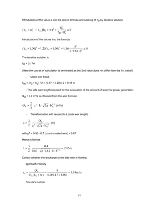 81
Introduction of the value a into the above formula and seeking of h0 by iterative solution:
0
B
g
2
Q
)
w
h
(
h
)
w
h
( 2
0
2
0
2
0
Eu
3
0 ≅
⋅
+
+
−
+
Introduction of the values into the formula:
0
6
81
.
9
2
8
16
.
1
)
00
.
1
h
(
25
.
1
)
00
.
1
h
( 2
2
2
0
3
0 ≅
⋅
⋅
+
+
−
+
The iterative solution is
h0 = 0.17m
(Here the course of calculation is terminated as the 2nd value does not differ from the 1st value!)
- Mean weir head.
hm = (h0 + hu) / 2 = (0.17 + 0.20) / 2 = 0.18 m
- The side weir length required for the evacuation of the amount of water for power generation
QA = 0.4 m³/s is obtained from the weir formula:
2
/
3
m
x
A h
g
2
L
3
2
Q ⋅
⋅
⋅
µ
⋅
= (m³/s)
- Transformation with respect to L (side weir length)
2
/
3
m
x
A
h
g
2
Q
2
3
L
⋅
⋅
µ
⋅
= (m)
with µx = 0.95 · 0.7 (round-crested weir) = 0.67
Hence it follows
m
65
.
2
18
.
0
81
.
9
2
67
.
0
4
.
0
2
3
L 2
/
3
=
⋅
⋅
⋅
⋅
=
Control whether the discharge to the side weir is flowing:
approach velocity
s
/
m
14
.
1
)
00
.
1
17
.
0
(
0
.
6
8
)
w
h
(
B
Q
v
0
0
0
0 =
+
=
+
=
Froude's number
 