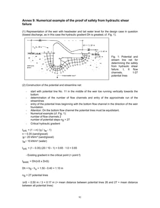 91
Annex 9: Numerical example of the proof of safety from hydraulic shear
failure
(1) Representation of the weir with headwater and tail water level for the design case in question
(lowest discharge, as in this case the hydraulic gradient Dh is greatest; cf. Fig. 1).
Fig. 1: Potential and
stream line net for
determining the safety
from hydraulic shear
failure. I, II flow
channels, 1-27
potential lines
(2) Construction of the potential and streamline net:
- start with potential line No. 11 in the middle of the weir toe running vertically towards the
bottom
- determination of the number of flow channels and entry of the approximate run of the
streamlines
- entry of the potential lines beginning with the bottom flow channel in the direction of the weir
foundation.
- Attention: On the bottom flow channel the potential lines must be equidistant.
- Numerical example (cf. Fig. 1):
number of flow channels 2
number of potential steps nS = 27
- Critical hydraulic gradient
Icrit. = (1 —n) (γf / γw - 1)
n ~ 0.35 (sand/gravel)
γF~ 20 kN/m³ (sand/gravel)
γw~ 10 kN/m³ (water)
Icrit. = (1 - 0.35) (20 / 10 - 1) = 0.65 · 1.0 = 0.65
- Existing gradient in the critical point (= point f)
Iexist. = Dh/(nS x DnS)
Dh = h0 - hu = 1.50 - 0.40 = 1.10 m
nS = 27 potential lines
∆nS ~ 0.50 m / 3 = 0.17 m (= mean distance between potential lines 26 and 27 = mean distance
between all potential lines)
 