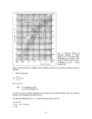 95
Fig. 1: Sinking velocity of
spherical particles in stilled
water at 10 °C. (At other water
temperatures, the values in the
range of Stokes' law are to be
multiplied by v/(1.31 · 10-2).)
Source [12]
Note: If the denominator is negative, other conditions will have to be selected. Settling is then not
possible.
- Width of sand trap:
h
L
t
Q
B d
⋅
⋅
= in m
td = L / vd in s
with Q = discharge in m³/s
td = time of passage in s
In order to achieve a uniform approach of the water over the whole chamber width, the transition
section is to be designed according to Fig. 2.
The selected settling depth is h = 1 m with limited grain size = 0.2 mm
vd = 0.2 m/s
s = 2.7 → vs = 2.8 cm/s
a = 12º
 