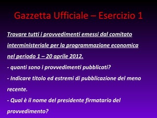 Gazzetta Ufficiale – Esercizio 1
Trovare tutti i provvedimenti emessi dal comitato
interministeriale per la programmazione economica
nel periodo 1 – 20 aprile 2012.
- quanti sono i provvedimenti pubblicati?
- Indicare titolo ed estremi di pubblicazione del meno
recente.
- Qual è il nome del presidente firmatario del
provvedimento?
 