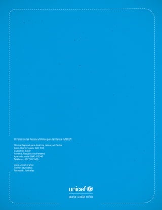 © Fondo de las Naciones Unidas para la Infancia (UNICEF)
Oficina Regional para América Latina y el Caribe
Calle Alberto Tejada, Edif. 102
Ciudad del Saber
Panamá, República de Panamá
Apartado postal 0843-03045
Teléfono: +507 301 7400
www.unicef.org/lac
Twitter: @uniceflac
Facebook: /uniceflac
 