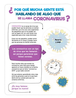 POR QUÉ MUCHA GENTE ESTÁ
CORONAVIRUS
HABLANDO DE ALGO QUE
¿
?SE LLAMA
CORONAVIRUS es un grupo de virus que
pueden hacer que las personas se sientan
enfermas. Los virus son unos organismos
tan pequeñitos que no los puedes ver,
solo se logran ver con unos lentes muy
especiales para mirar cosas diminutas.
Como son tan pequeños, pueden entrar
fácilmente en el cuerpo y pueden hacer
que las personas se sientan enfermas.
Hace muchos años que existen los
coronavirus, pero hace poco tiempo
apareció un nuevo miembro en la familia
coronavirus que se llama “coronavirus
2019” ¡y que nadie conocía!
Así que estamos aprendiendo cómo viaja
entre las personas y qué es lo que hace
dentro de los cuerpos para que nos
sintamos enfermos.
¡Es muy famoso
porque es nuevo!
Los coronavirus son un tipo
de virus que los llamaron
así porque parecieran que
tienen coronas.
Recorta
y pega
 