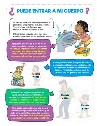 PUEDE ENTRAR A MI CUERPO¿ ?
Sí. Pero no vuela solo. Para viajar necesita ir
pasando de una persona a otra. Eso se llama
“contagio” que es la forma en que
se pasa el virus de un cuerpo al otro.
El Coronavirus no puede saltar muy lejos,
entonces, para viajar usa las siguientes formas:
Aprovecha de saltar de mano en mano
cuando se saludan o tocan las personas.
Por eso, es importante lavarse las manos
con agua y con jabón, lo que dura una
canción. También se pueden lavar con
jabones con alcohol que se secan solos.
Aprovecha de viajar en las gotitas de
saliva que saltan cuando hablamos,
tocemos o estornudamos. Si ves a alguien
tosiendo o estornudando, mejor quédate
lejos para que las gotitas no te alcancen.
O se queda esperando sobre una mesa o
mueble que alguien con el virus tocó, y se
sube en la siguiente persona que toque ese
mueble o cosa. Pero no te preocupes, porque
si se limpian bien el virus deja de estar ahí.
En los próximos días, si alguien se acerca
a saludarte cariñosamente, puedes hacerle
una señal con tu mano sin necesidad de
tocarle. ¡Tu saludo puede ser igual de
cariñoso con los gestos y una sonrisa!
Recorta
y pega
Recorta
y pega
Recorta
y pega
 