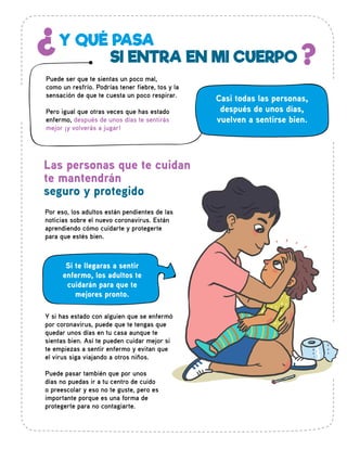 Por eso, los adultos están pendientes de las
noticias sobre el nuevo coronavirus. Están
aprendiendo cómo cuidarte y protegerte
para que estés bien.
Casi todas las personas,
después de unos días,
vuelven a sentirse bien.
Las personas que te cuidan
te mantendrán
seguro y protegido
Y QUÉ PASA¿ ?SI ENTRA EN MI CUERPO
Puede ser que te sientas un poco mal,
como un resfrío. Podrías tener fiebre, tos y la
sensación de que te cuesta un poco respirar.
Pero igual que otras veces que has estado
enfermo, después de unos días te sentirás
mejor ¡y volverás a jugar!
Si te llegaras a sentir
enfermo, los adultos te
cuidarán para que te
mejores pronto.
Y si has estado con alguien que se enfermó
por coronavirus, puede que te tengas que
quedar unos días en tu casa aunque te
sientas bien. Así te pueden cuidar mejor si
te empiezas a sentir enfermo y evitan que
el virus siga viajando a otros niños.
Puede pasar también que por unos
días no puedas ir a tu centro de cuido
o preescolar y eso no te guste, pero es
importante porque es una forma de
protegerte para no contagiarte.
 
