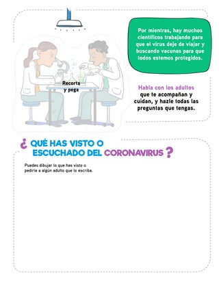 Por mientras, hay muchos
científicos trabajando para
que el virus deje de viajar y
buscando vacunas para que
todos estemos protegidos.
¿
?
QUÉ HAS VISTO O
ESCUCHADO DEL CORONAVIRUS
Puedes dibujar lo que has visto o
pedirle a algún adulto que lo escriba.
Habla con los adultos
que te acompañan y
cuidan, y hazle todas las
preguntas que tengas.
Recorta
y pega
 