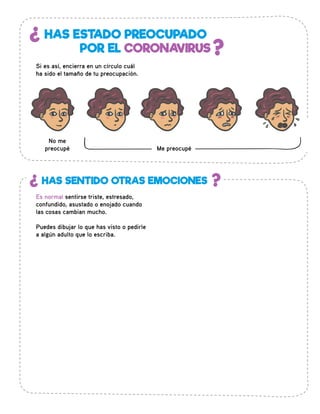 ¿
?
HAS ESTADO PREOCUPADO
POR EL CORONAVIRUS
Si es así, encierra en un círculo cuál
ha sido el tamaño de tu preocupación.
No me
preocupé
¿ ?HAS SENTIDO OTRAS EMOCIONES
Me preocupé
Es normal sentirse triste, estresado,
confundido, asustado o enojado cuando
las cosas cambian mucho.
Puedes dibujar lo que has visto o pedirle
a algún adulto que lo escriba.
 