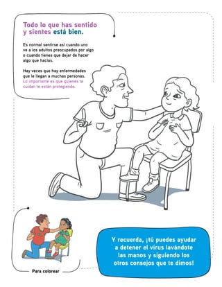 Todo lo que has sentido
y sientes está bien.
Es normal sentirse así cuando uno
ve a los adultos preocupados por algo
o cuando tienes que dejar de hacer
algo que hacías.
Hay veces que hay enfermedades
que le llegan a muchas personas.
Lo importante es que quienes te
cuidan te están protegiendo.
Y recuerda, ¡tú puedes ayudar
a detener el virus lavándote
las manos y siguiendo los
otros consejos que te dimos!
Para colorear
 