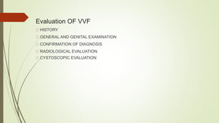Evaluation OF VVF
HISTORY
GENERAL AND GENITAL EXAMINATION
CONFIRMATION OF DIAGNOSIS
RADIOLOGICAL EVALUATION
CYSTOSCOPIC EVALUATION
 