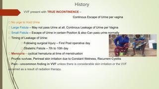 History
VVF present with TRUE INCONTINENCE –
Continous Escape of Urine per vagina
No urge to Void Urine
Large Fistula – May not pass Urine at all. Continous Leakage of Urine per Vagina
Small Fistula – Escape of Urine in certain Position & also Can pass urine normally
Timing of Leakage of Urine:
Following surgical Injury – First Post operative day
Obstetric Fistula – 7th to 10th day
Menouria – cyclical hematuria at time of menstruation
Pruritis vuvlvae, Perineal skin irritation due to Constant Wetness, Recurrent Cystitis
Pain - uncommon fnding in VVF unless there is considerable skin irritation or the VVF
occurred as a result of radiation therapy.
 