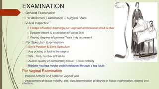EXAMINATION
General Examination
Per Abdomen Examination – Surgical Scars
Vulval Inspection
Escape of watery discharge per vagina of ammoniacal smell is characteristic
Sodden texture & excoriation of Vulval Skin
Varying degrees of perineal Tears may be present
Per Speculum Examination
Sim's Position & Sim's Speculum
Any pooling of fuid in the vagina
Site , Size, number of Fistula
Assess quality of surrounding tissue ; Tissue mobility
Bladder mucosa maybe visibly prolapsed through a big fstula
Per Vaginal Examination
Palpate Anterior and posterior Vaginal Wall
Assessment of tissue mobility, site, size,determination of degree of tissue infammation, edema and
infection,
 
