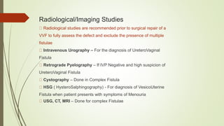 Radiological/Imaging Studies
Radiological studies are recommended prior to surgical repair of a
VVF to fully assess the defect and exclude the presence of multiple
fistulae
Intravenous Urography – For the diagnosis of UreteroVaginal
Fistula
Retrograde Pyelography – If IVP Negative and high suspicion of
UreteroVaginal Fistula
Cystography – Done in Complex Fistula
HSG ( HysteroSalphingography) - For diagnosis of VesicoUterine
Fistula when patient presents with symptoms of Menouria
USG, CT, MRI – Done for complex Fistulae
 