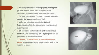 A Cystogram and/or voiding cystourethrogram
(VCUG) and an upper tract study should be
performed in patients being evaluated for a VVF.
On flling bladder with Contrast , contrast begins to
opacify the vagina, confrming VVF .
VVFs are often best seen in the Lateral
Projection in which the bladder and vagina are not
superimposed
CT should be performed with only intravenous
contrast, OR, alternatively, a CT cystogram can be
performed to isolate the bladder
Delayed CT visualization of contrast within the
vagina is considered highly suspicious for VVF in the
majority of cases
 